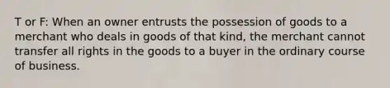 T or F: When an owner entrusts the possession of goods to a merchant who deals in goods of that kind, the merchant cannot transfer all rights in the goods to a buyer in the ordinary course of business.