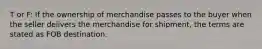 T or F: If the ownership of merchandise passes to the buyer when the seller delivers the merchandise for shipment, the terms are stated as FOB destination.