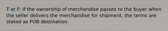 T or F: If the ownership of merchandise passes to the buyer when the seller delivers the merchandise for shipment, the terms are stated as FOB destination.