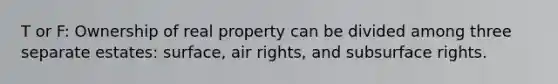 T or F: Ownership of real property can be divided among three separate estates: surface, air rights, and subsurface rights.