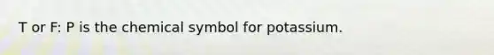 T or F: P is the chemical symbol for potassium.