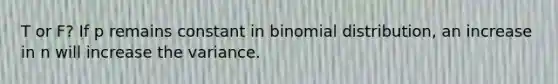 T or F? If p remains constant in binomial distribution, an increase in n will increase the variance.