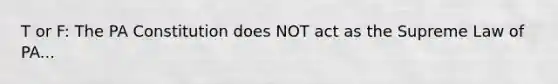 T or F: The PA Constitution does NOT act as the Supreme Law of PA...