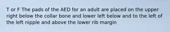 T or F The pads of the AED for an adult are placed on the upper right below the collar bone and lower left below and to the left of the left nipple and above the lower rib margin