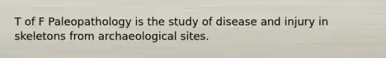 T of F Paleopathology is the study of disease and injury in skeletons from archaeological sites.