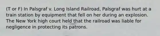 (T or F) In Palsgraf v. Long Island Railroad, Palsgraf was hurt at a train station by equipment that fell on her during an explosion. The New York high court held that the railroad was liable for negligence in protecting its patrons.