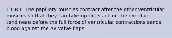 T OR F: The papillary muscles contract after the other ventricular muscles so that they can take up the slack on the chordae tendineae before the full force of ventricular contractions sends blood against the AV valve flaps.