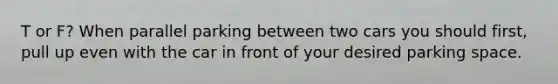 T or F? When parallel parking between two cars you should first, pull up even with the car in front of your desired parking space.