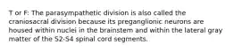 T or F: The parasympathetic division is also called the craniosacral division because its preganglionic neurons are housed within nuclei in the brainstem and within the lateral gray matter of the S2-S4 spinal cord segments.