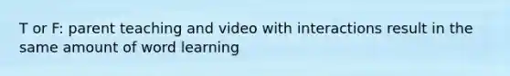 T or F: parent teaching and video with interactions result in the same amount of word learning