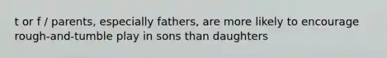 t or f / parents, especially fathers, are more likely to encourage rough-and-tumble play in sons than daughters