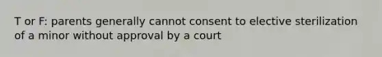 T or F: parents generally cannot consent to elective sterilization of a minor without approval by a court