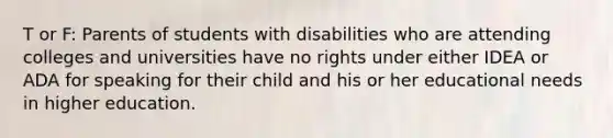 T or F: Parents of students with disabilities who are attending colleges and universities have no rights under either IDEA or ADA for speaking for their child and his or her educational needs in higher education.