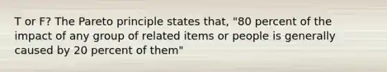 T or F? The Pareto principle states that, "80 percent of the impact of any group of related items or people is generally caused by 20 percent of them"