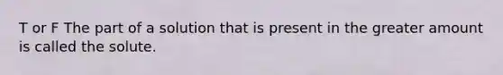 T or F The part of a solution that is present in the greater amount is called the solute.