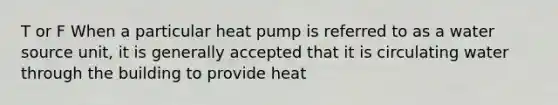 T or F When a particular heat pump is referred to as a water source unit, it is generally accepted that it is circulating water through the building to provide heat