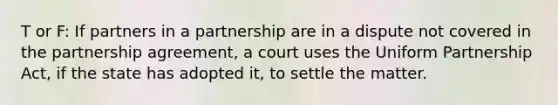 T or F: If partners in a partnership are in a dispute not covered in the partnership agreement, a court uses the Uniform Partnership Act, if the state has adopted it, to settle the matter.