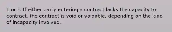 T or F: If either party entering a contract lacks the capacity to contract, the contract is void or voidable, depending on the kind of incapacity involved.