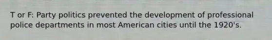 T or F: Party politics prevented the development of professional police departments in most American cities until the 1920's.