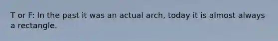 T or F: In the past it was an actual arch, today it is almost always a rectangle.