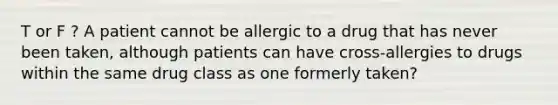 T or F ? A patient cannot be allergic to a drug that has never been taken, although patients can have cross-allergies to drugs within the same drug class as one formerly taken?