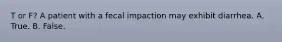 T or F? A patient with a fecal impaction may exhibit diarrhea. A. True. B. False.