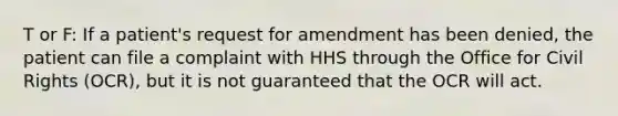 T or F: If a patient's request for amendment has been denied, the patient can file a complaint with HHS through the Office for Civil Rights (OCR), but it is not guaranteed that the OCR will act.