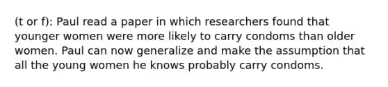 (t or f): Paul read a paper in which researchers found that younger women were more likely to carry condoms than older women. Paul can now generalize and make the assumption that all the young women he knows probably carry condoms.