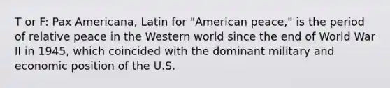 T or F: Pax Americana, Latin for "American peace," is the period of relative peace in the Western world since the end of World War II in 1945, which coincided with the dominant military and economic position of the U.S.