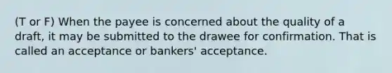 (T or F) When the payee is concerned about the quality of a draft, it may be submitted to the drawee for confirmation. That is called an acceptance or bankers' acceptance.