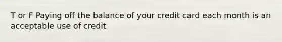 T or F Paying off the balance of your credit card each month is an acceptable use of credit