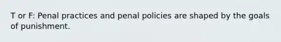 T or F: Penal practices and penal policies are shaped by the goals of punishment.