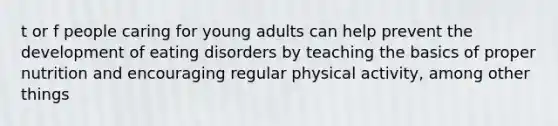 t or f people caring for young adults can help prevent the development of eating disorders by teaching the basics of proper nutrition and encouraging regular physical activity, among other things