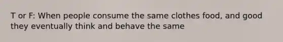 T or F: When people consume the same clothes food, and good they eventually think and behave the same