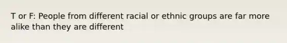 T or F: People from different racial or ethnic groups are far more alike than they are different