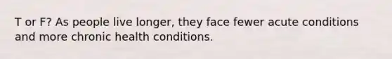 T or F? As people live longer, they face fewer acute conditions and more chronic health conditions.