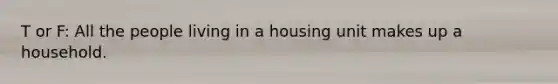 T or F: All the people living in a housing unit makes up a household.