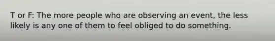 T or F: The more people who are observing an event, the less likely is any one of them to feel obliged to do something.