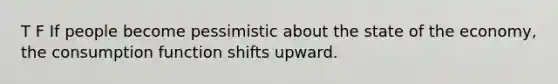 T F If people become pessimistic about the state of the economy, the consumption function shifts upward.