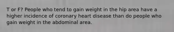 T or F? People who tend to gain weight in the hip area have a higher incidence of coronary heart disease than do people who gain weight in the abdominal area.