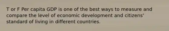 T or F Per capita GDP is one of the best ways to measure and compare the level of economic development and citizens' standard of living in different countries.