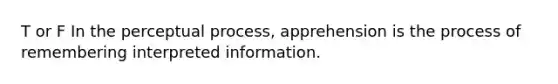 T or F In the perceptual process, apprehension is the process of remembering interpreted information.