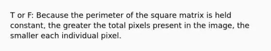 T or F: Because the perimeter of the square matrix is held constant, the greater the total pixels present in the image, the smaller each individual pixel.