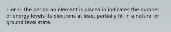 T or F: The period an element is placed in indicates the number of energy levels its electrons at least partially fill in a natural or ground level state.