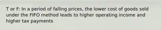 T or F: In a period of falling prices, the lower cost of goods sold under the FIFO method leads to higher operating income and higher tax payments