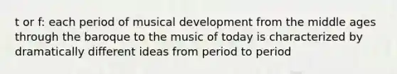 t or f: each period of musical development from the middle ages through the baroque to the music of today is characterized by dramatically different ideas from period to period