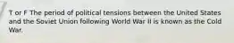 T or F The period of political tensions between the United States and the Soviet Union following World War II is known as the Cold War.