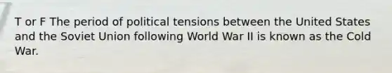 T or F The period of political tensions between the United States and the Soviet Union following World War II is known as the Cold War.