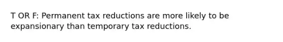 T OR F: Permanent tax reductions are more likely to be expansionary than temporary tax reductions.