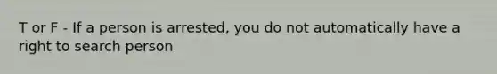 T or F - If a person is arrested, you do not automatically have a right to search person